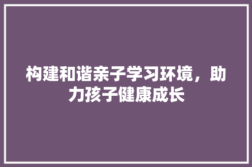 构建和谐亲子学习环境，助力孩子健康成长 问答
