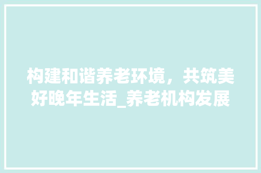 构建和谐养老环境，共筑美好晚年生活_养老机构发展规划