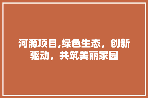 河源项目,绿色生态，创新驱动，共筑美丽家园