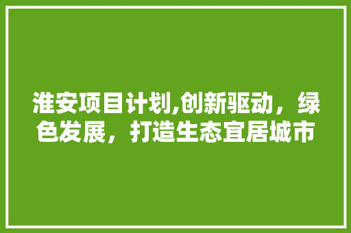 淮安项目计划,创新驱动，绿色发展，打造生态宜居城市新样板 古代典籍