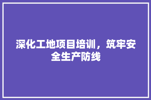 深化工地项目培训，筑牢安全生产防线