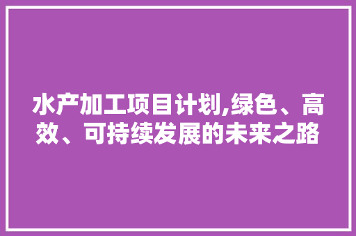 水产加工项目计划,绿色、高效、可持续发展的未来之路 英语单词