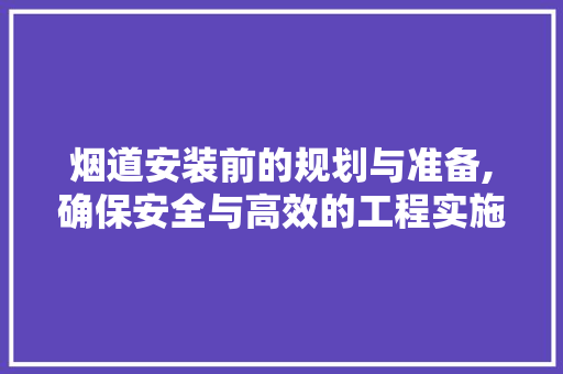 烟道安装前的规划与准备,确保安全与高效的工程实施