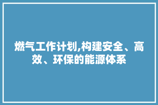 燃气工作计划,构建安全、高效、环保的能源体系
