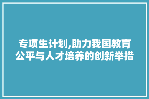 专项生计划,助力我国教育公平与人才培养的创新举措