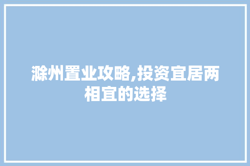 滁州置业攻略,投资宜居两相宜的选择