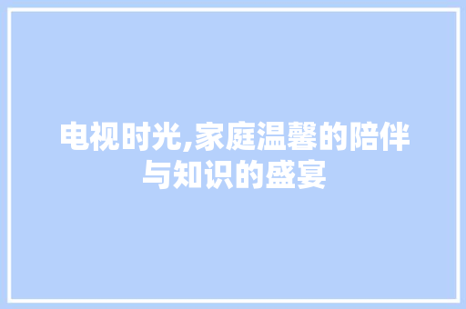 电视时光,家庭温馨的陪伴与知识的盛宴
