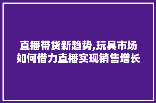 直播带货新趋势,玩具市场如何借力直播实现销售增长