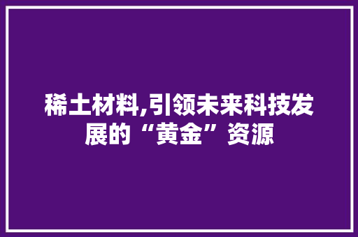 稀土材料,引领未来科技发展的“黄金”资源
