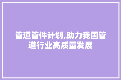 管道管件计划,助力我国管道行业高质量发展