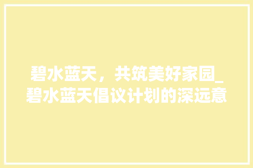 碧水蓝天，共筑美好家园_碧水蓝天倡议计划的深远意义