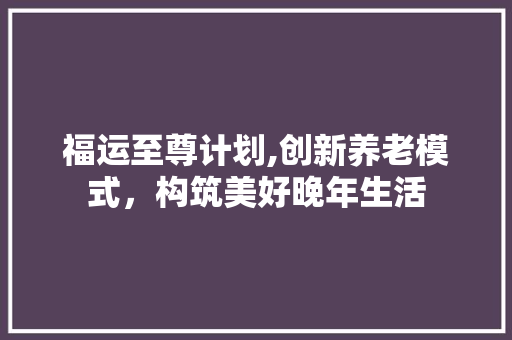 福运至尊计划,创新养老模式，构筑美好晚年生活 短语