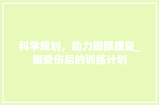科学规划，助力脚部康复_脚受伤后的训练计划 古代典籍