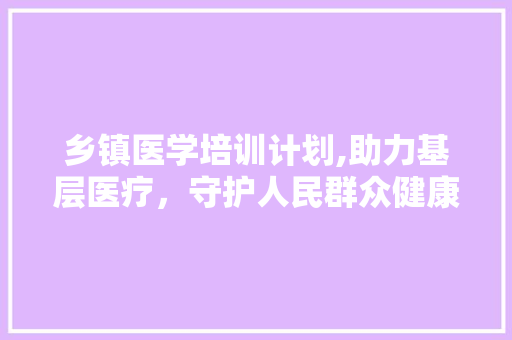 乡镇医学培训计划,助力基层医疗，守护人民群众健康