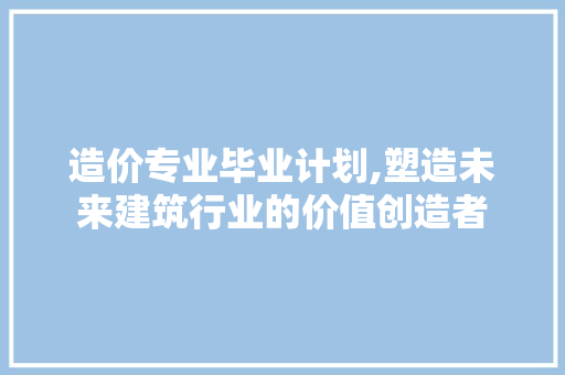 造价专业毕业计划,塑造未来建筑行业的价值创造者