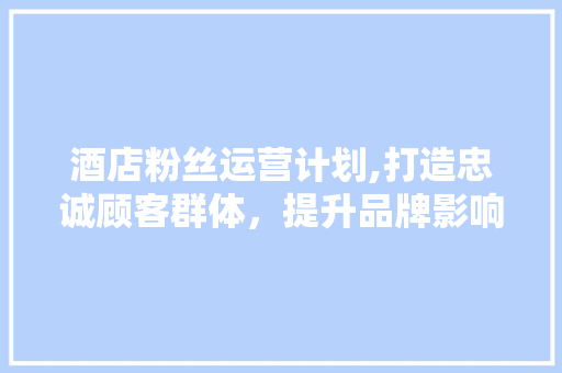 酒店粉丝运营计划,打造忠诚顾客群体，提升品牌影响力
