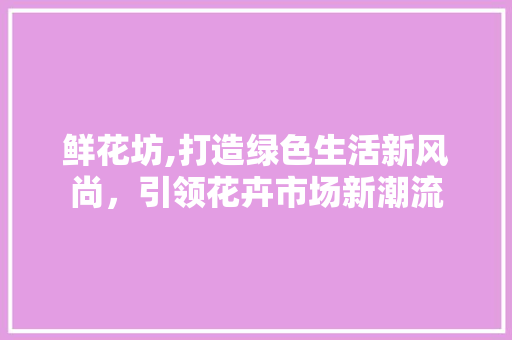 鲜花坊,打造绿色生活新风尚，引领花卉市场新潮流