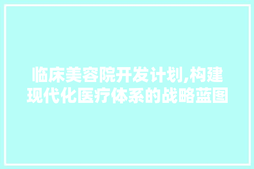 临床美容院开发计划,构建现代化医疗体系的战略蓝图