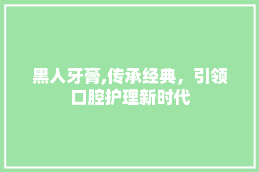 黑人牙膏,传承经典，引领口腔护理新时代