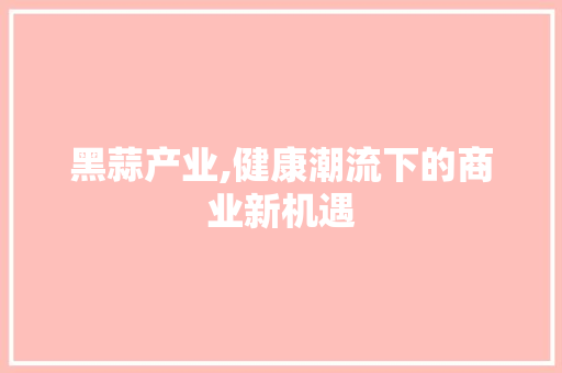 黑蒜产业,健康潮流下的商业新机遇