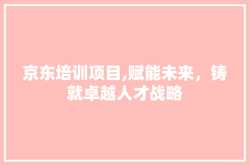 京东培训项目,赋能未来，铸就卓越人才战略