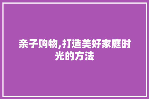 亲子购物,打造美好家庭时光的方法
