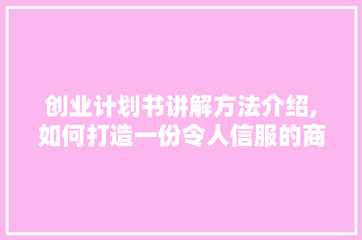 创业计划书讲解方法介绍,如何打造一份令人信服的商业蓝图