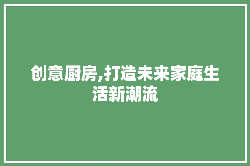 创意厨房,打造未来家庭生活新潮流