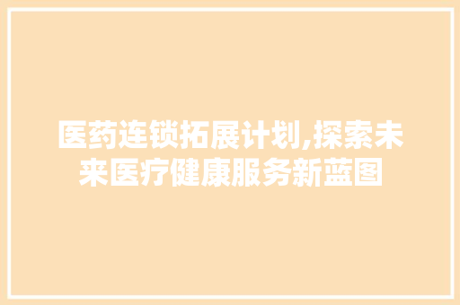 医药连锁拓展计划,探索未来医疗健康服务新蓝图