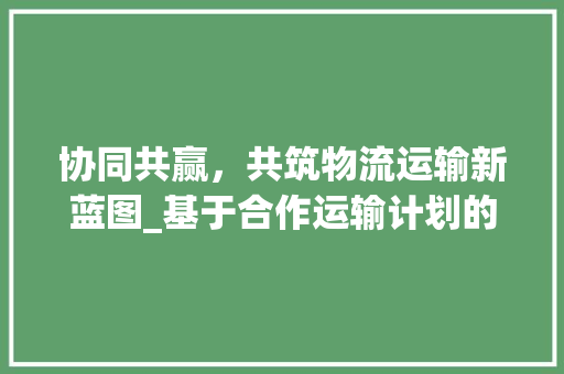 协同共赢，共筑物流运输新蓝图_基于合作运输计划的详细解读
