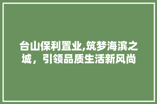 台山保利置业,筑梦海滨之城，引领品质生活新风尚