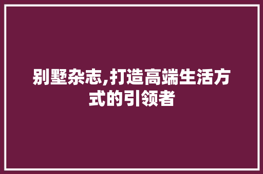 别墅杂志,打造高端生活方式的引领者