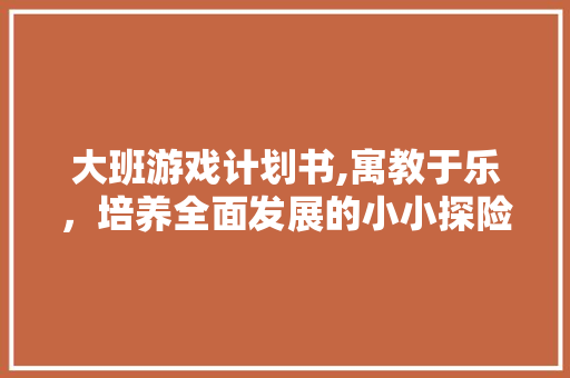 大班游戏计划书,寓教于乐，培养全面发展的小小探险家