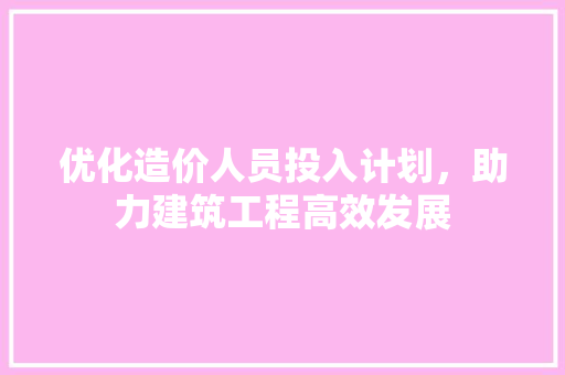 优化造价人员投入计划，助力建筑工程高效发展