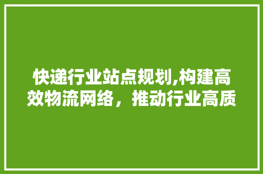 快递行业站点规划,构建高效物流网络，推动行业高质量发展 汉字拼音