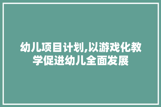 幼儿项目计划,以游戏化教学促进幼儿全面发展