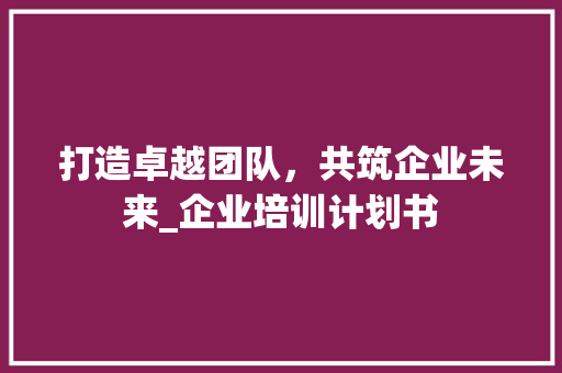 打造卓越团队，共筑企业未来_企业培训计划书