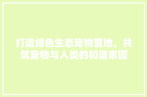 打造绿色生态宠物营地，共筑宠物与人类的和谐家园