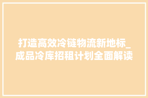 打造高效冷链物流新地标_成品冷库招租计划全面解读