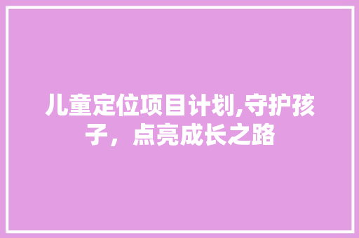 儿童定位项目计划,守护孩子，点亮成长之路