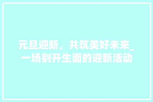 元旦迎新，共筑美好未来_一场别开生面的迎新活动