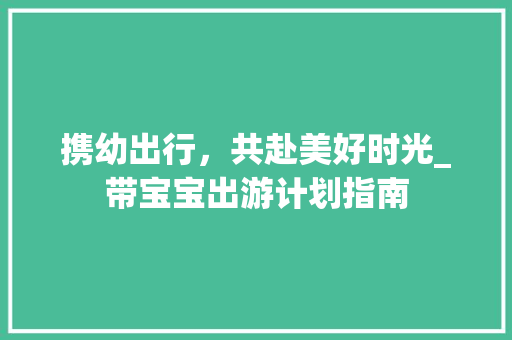 携幼出行，共赴美好时光_带宝宝出游计划指南