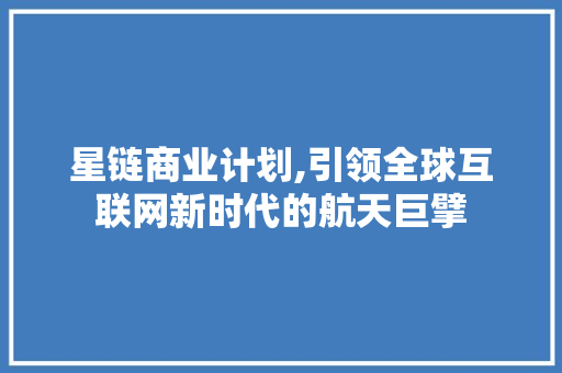 星链商业计划,引领全球互联网新时代的航天巨擘