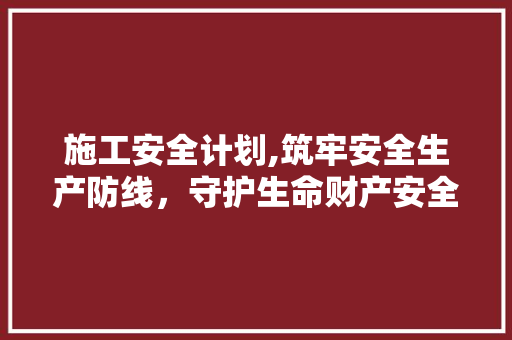 施工安全计划,筑牢安全生产防线，守护生命财产安全