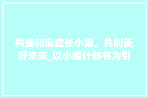 构建和谐成长小组，共创美好未来_以小组计划书为引