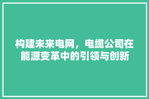 构建未来电网，电缆公司在能源变革中的引领与创新