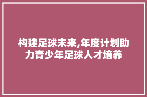 构建足球未来,年度计划助力青少年足球人才培养