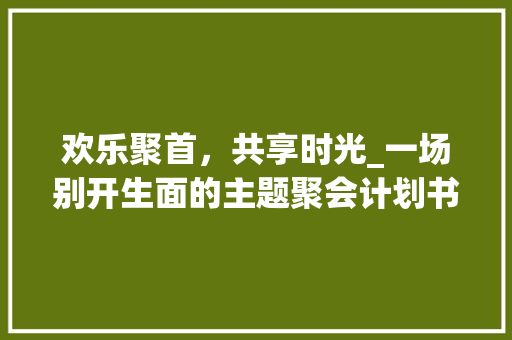欢乐聚首，共享时光_一场别开生面的主题聚会计划书介绍