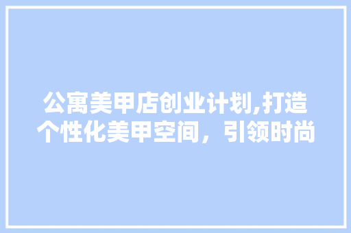 公寓美甲店创业计划,打造个性化美甲空间，引领时尚潮流