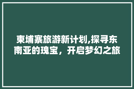 柬埔寨旅游新计划,探寻东南亚的瑰宝，开启梦幻之旅